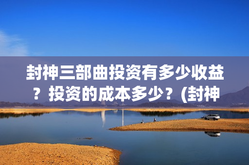 封神三部曲投资有多少收益？投资的成本多少？(封神三部曲投资多少)