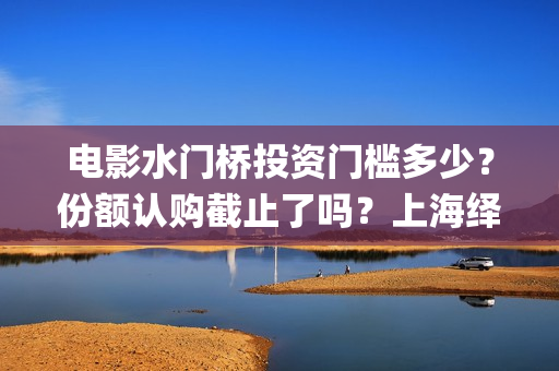 电影水门桥投资门槛多少？份额认购截止了吗？上海绎和的份额真实吗？(水门桥电影演员)