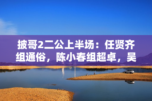 披哥2二公上半场：任贤齐组通俗，陈小春组超卓，吴克群组冷艳