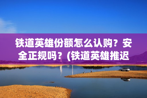 铁道英雄份额怎么认购？安全正规吗？(铁道英雄推迟)