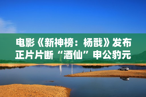 电影《新神榜：杨戬》发布正片片断“酒仙”申公豹元神表态