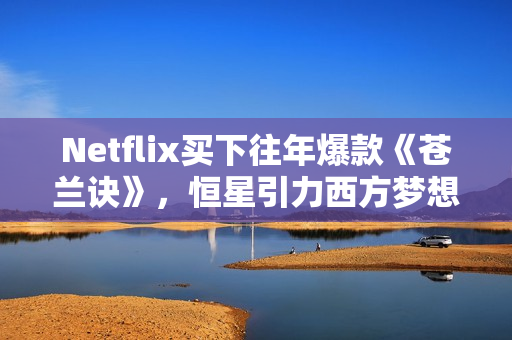 Netflix买下往年爆款《苍兰诀》，恒星引力西方梦想剧集受国际市场追捧