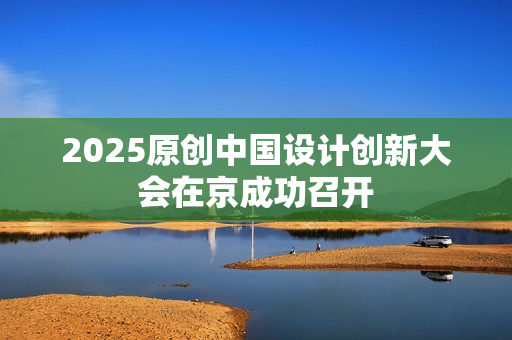 2025原创中国设计创新大会在京成功召开