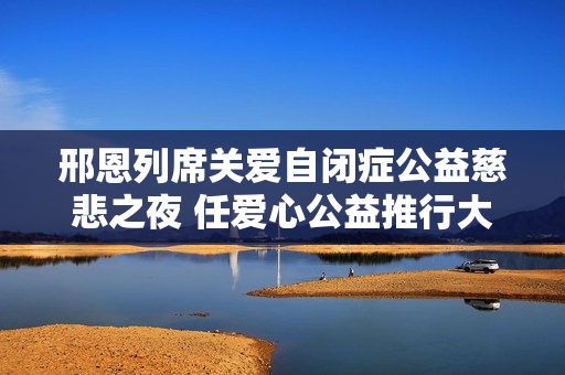 邢恩列席关爱自闭症公益慈悲之夜 任爱心公益推行大使