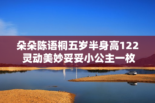 朵朵陈语桐五岁半身高122 灵动美妙妥妥小公主一枚