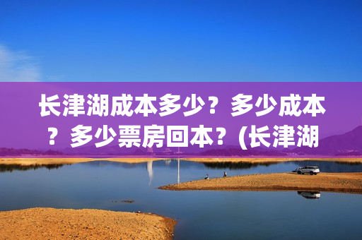 长津湖成本多少？多少成本？多少票房回本？(长津湖成本是多少)