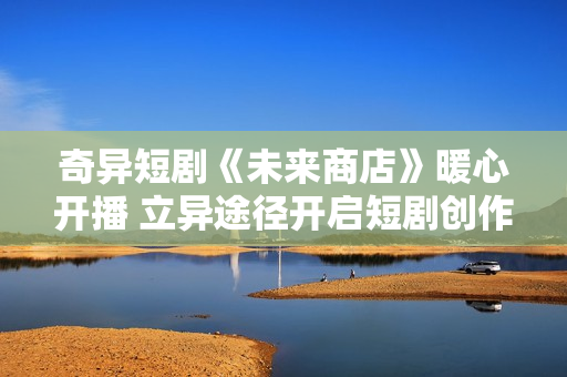奇异短剧《未来商店》暖心开播 立异途径开启短剧创作新模式