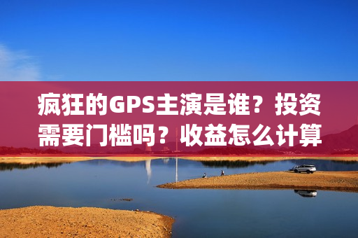 疯狂的GPS主演是谁？投资需要门槛吗？收益怎么计算？(疯狂的gps主演是哪个)