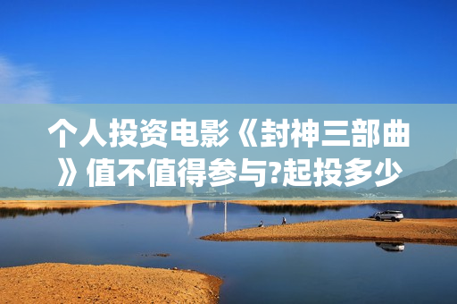 个人投资电影《封神三部曲》值不值得参与?起投多少?预计收益多少?(个人投资电影在)