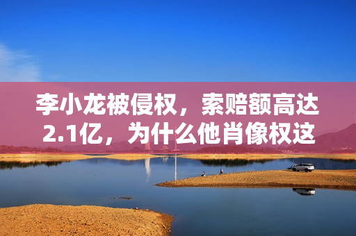 李小龙被侵权，索赔额高达2.1亿，为什么他肖像权这么值钱？