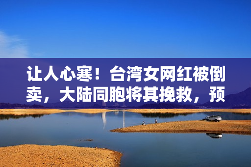 让人心寒！台湾女网红被倒卖，大陆同胞将其挽救，预先却反咬一口