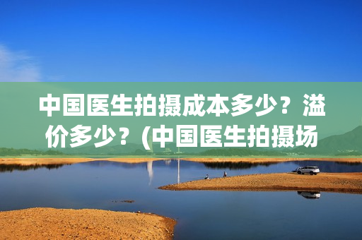 中国医生拍摄成本多少？溢价多少？(中国医生拍摄场地)