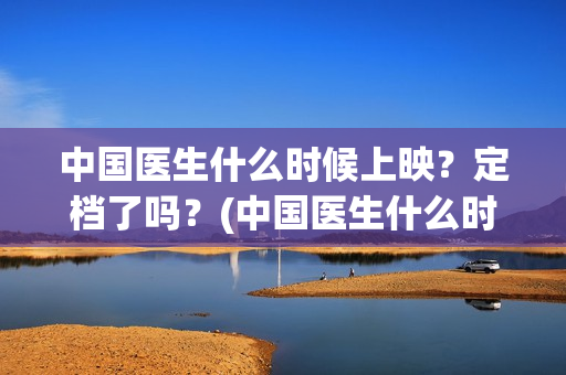 中国医生什么时候上映？定档了吗？(中国医生什么时候开机)
