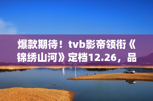 爆款期待！tvb影帝领衔《锦绣山河》定档12.26，品质接棒《家里家外》！(tvb最新电影)