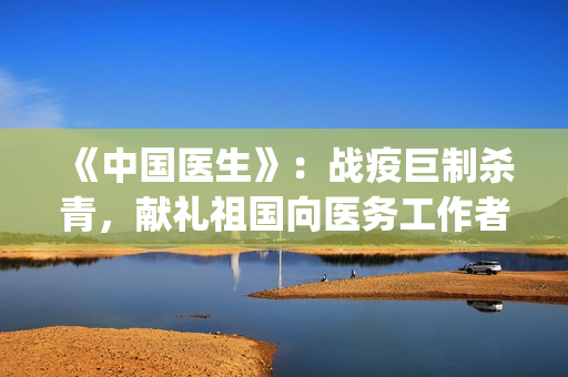《中国医生》：战疫巨制杀青，献礼祖国向医务工作者致敬！！！    (中国医生电影在线观看免费完整版高清)