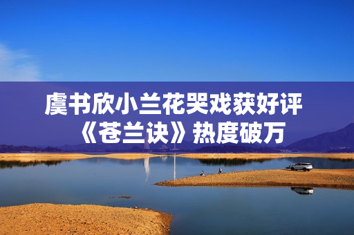 虞书欣小兰花哭戏获好评 《苍兰诀》热度破万