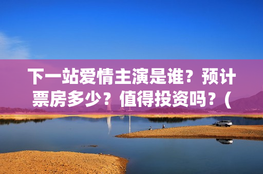 下一站爱情主演是谁？预计票房多少？值得投资吗？(下一站爱情拍完了吗)