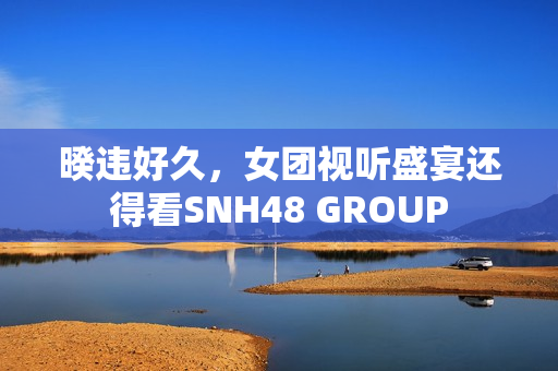 暌违好久，女团视听盛宴还得看SNH48 GROUP
