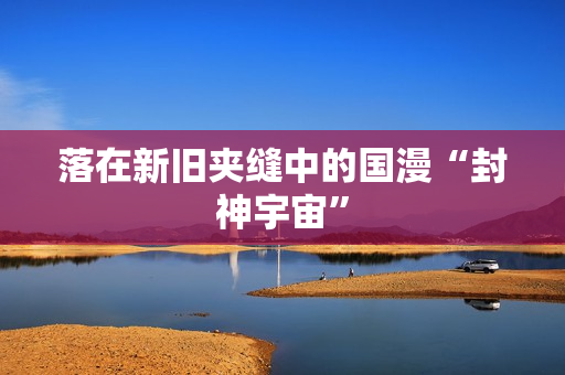 落在新旧夹缝中的国漫“封神宇宙”