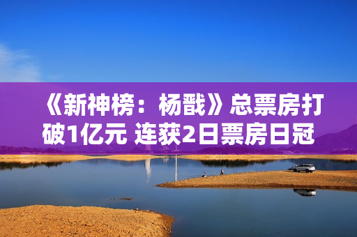 《新神榜：杨戬》总票房打破1亿元 连获2日票房日冠
