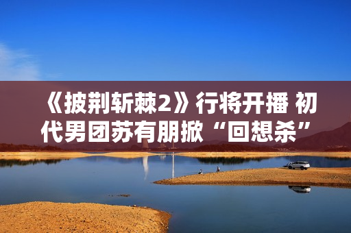 《披荆斩棘2》行将开播 初代男团苏有朋掀“回想杀”