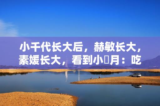 小千代长大后，赫敏长大，素媛长大，看到小羋月：吃可爱多长大