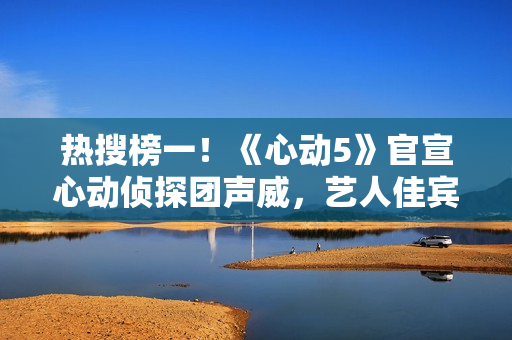 热搜榜一！《心动5》官宣心动侦探团声威，艺人佳宾人气高低立见