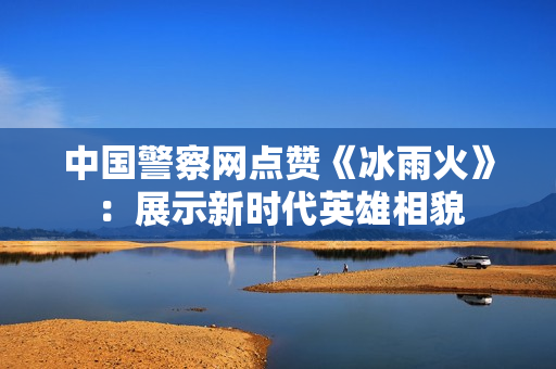 中国警察网点赞《冰雨火》：展示新时代英雄相貌