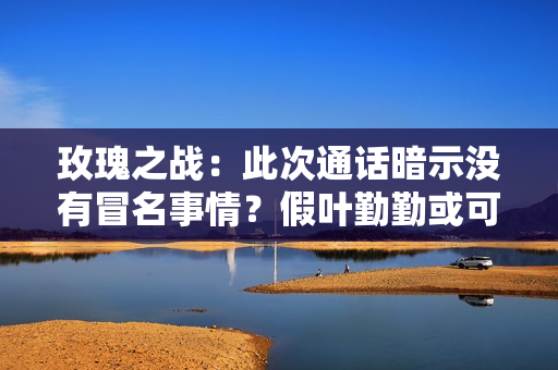 玫瑰之战：此次通话暗示没有冒名事情？假叶勤勤或可失掉一丝谅解