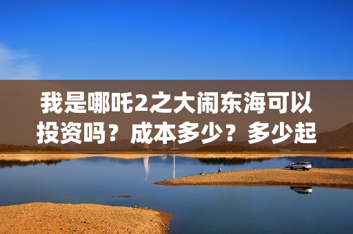我是哪吒2之大闹东海可以投资吗？成本多少？多少起投？(我是哪吒2021)