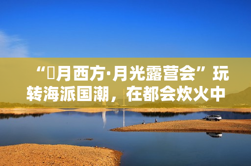 “朤月西方·月光露营会”玩转海派国潮，在都会炊火中安慰人心