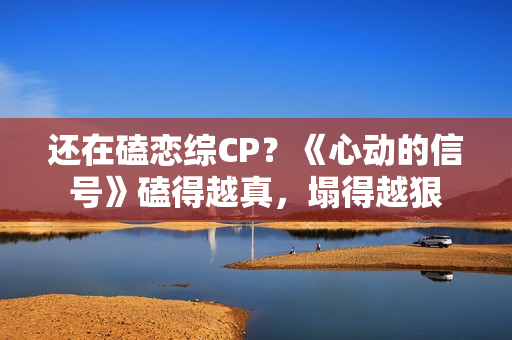 还在磕恋综CP？《心动的信号》磕得越真，塌得越狠