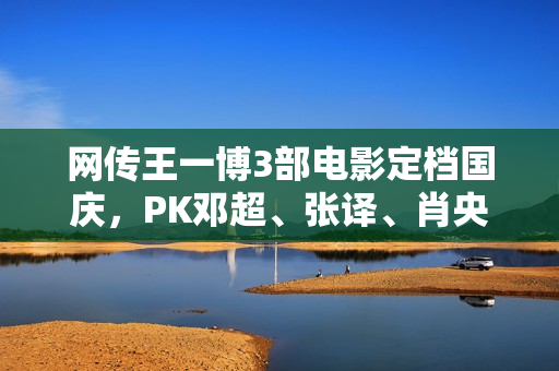 网传王一博3部电影定档国庆，PK邓超、张译、肖央、欧豪、李冰冰