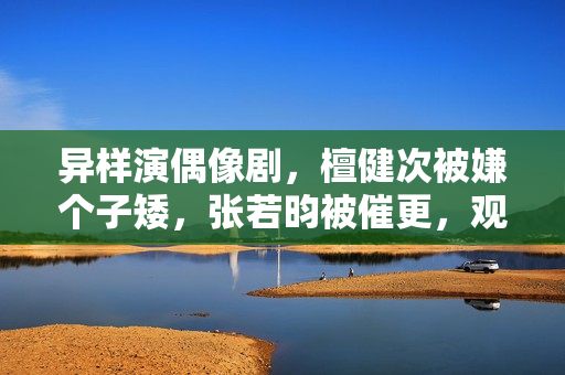异样演偶像剧，檀健次被嫌个子矮，张若昀被催更，观众审美差别大