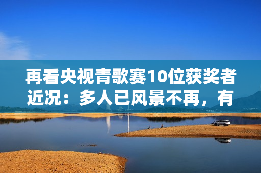 再看央视青歌赛10位获奖者近况：多人已风景不再，有人不幸早逝