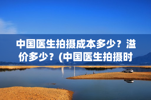中国医生拍摄成本多少？溢价多少？(中国医生拍摄时长)
