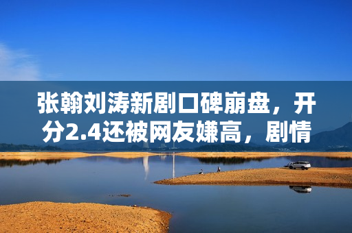 张翰刘涛新剧口碑崩盘，开分2.4还被网友嫌高，剧情台词激发争议