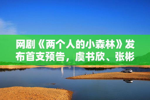 网剧《两个人的小森林》发布首支预告，虞书欣、张彬彬归纳清爽罗曼史