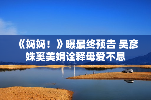 《妈妈！》曝最终预告 吴彦姝奚美娟诠释母爱不息