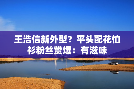 王浩信新外型？平头配花恤衫粉丝赞爆：有滋味