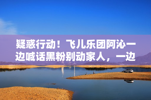 疑惑行动！飞儿乐团阿沁一边喊话黑粉别动家人，一边晒出全家福