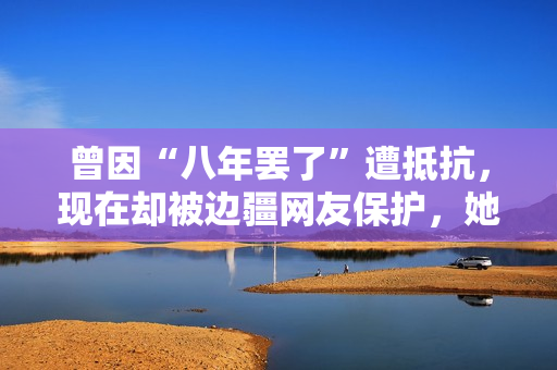 曾因“八年罢了”遭抵抗，现在却被边疆网友保护，她的口碑反转了？
