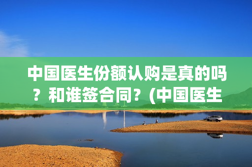 中国医生份额认购是真的吗？和谁签合同？(中国医生比例是多少)