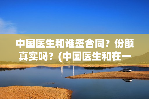 中国医生和谁签合同？份额真实吗？(中国医生和在一起)