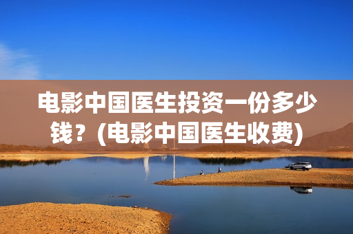 电影中国医生投资一份多少钱？(电影中国医生收费)