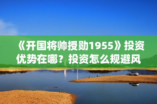 《开国将帅授勋1955》投资优势在哪？投资怎么规避风险？收益怎么样？(晓说第40期开国将帅授衔秘闻)