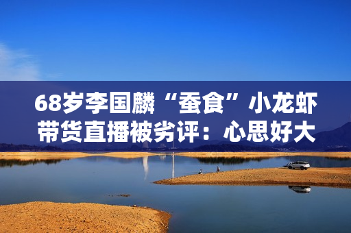 68岁李国麟“蚕食”小龙虾带货直播被劣评：心思好大压力