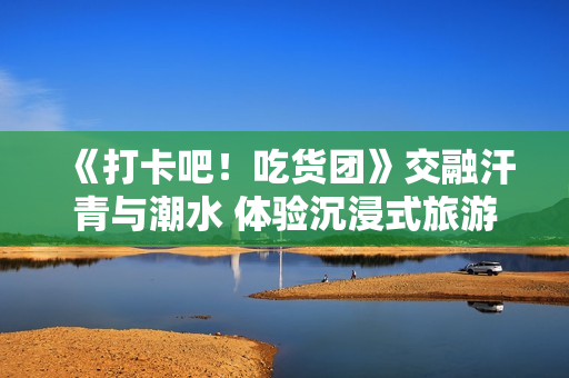 《打卡吧!吃货团》交融汗青与潮水 体验沉浸式旅游 《打卡吧!吃货团》交融汗青与潮水 体验沉浸式旅游