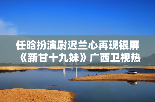 任晗扮演尉迟兰心再现银屏《新甘十九妹》广西卫视热播