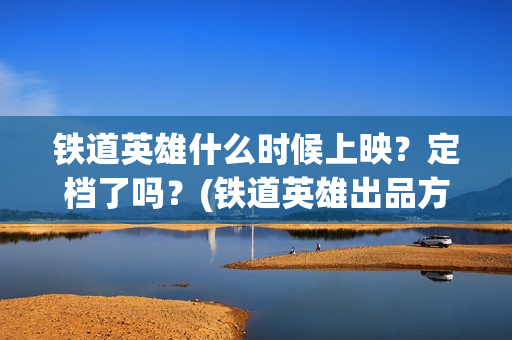 铁道英雄什么时候上映？定档了吗？(铁道英雄出品方)